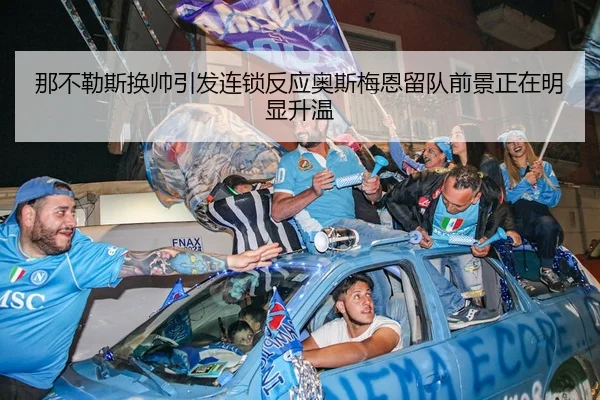 那不勒斯换帅引发连锁反应奥斯梅恩留队前景正在明显升温