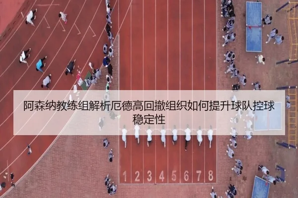 阿森纳教练组解析厄德高回撤组织如何提升球队控球稳定性