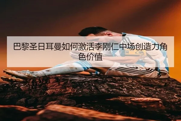 巴黎圣日耳曼如何激活李刚仁中场创造力角色价值